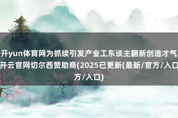 开yun体育网为抓续引发产业工东谈主翻新创造才气-开云官网切尔西赞助商(2025已更新(最新/官方/入口)