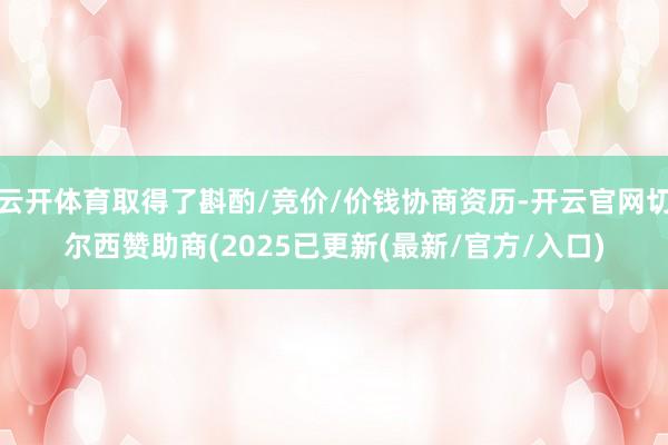 云开体育取得了斟酌/竞价/价钱协商资历-开云官网切尔西赞助商(2025已更新(最新/官方/入口)